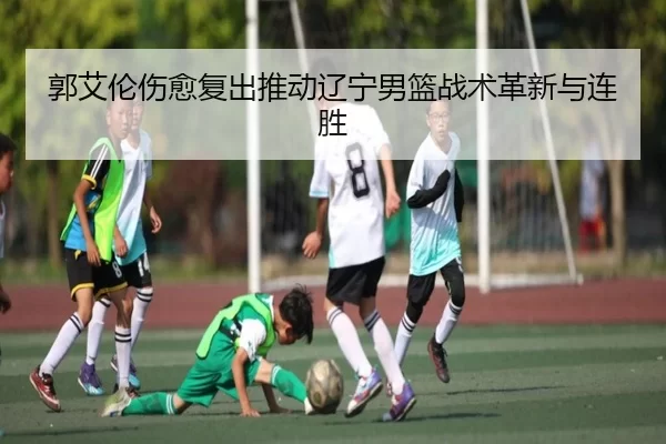 郭艾伦伤愈复出推动辽宁男篮战术革新与连胜