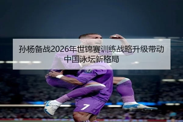 孙杨备战2026年世锦赛训练战略升级带动中国泳坛新格局